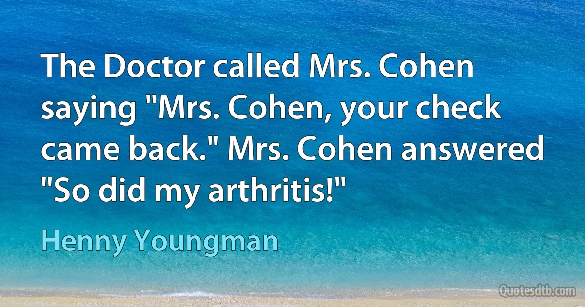 The Doctor called Mrs. Cohen saying "Mrs. Cohen, your check came back." Mrs. Cohen answered "So did my arthritis!" (Henny Youngman)