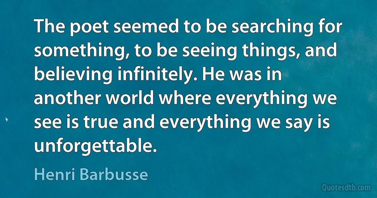 The poet seemed to be searching for something, to be seeing things, and believing infinitely. He was in another world where everything we see is true and everything we say is unforgettable. (Henri Barbusse)