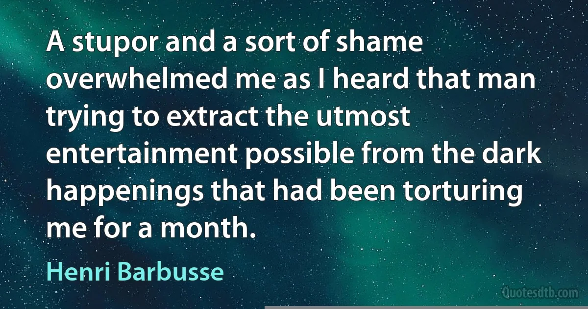 A stupor and a sort of shame overwhelmed me as I heard that man trying to extract the utmost entertainment possible from the dark happenings that had been torturing me for a month. (Henri Barbusse)