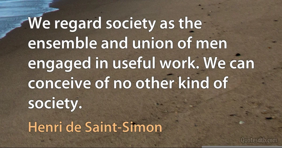 We regard society as the ensemble and union of men engaged in useful work. We can conceive of no other kind of society. (Henri de Saint-Simon)