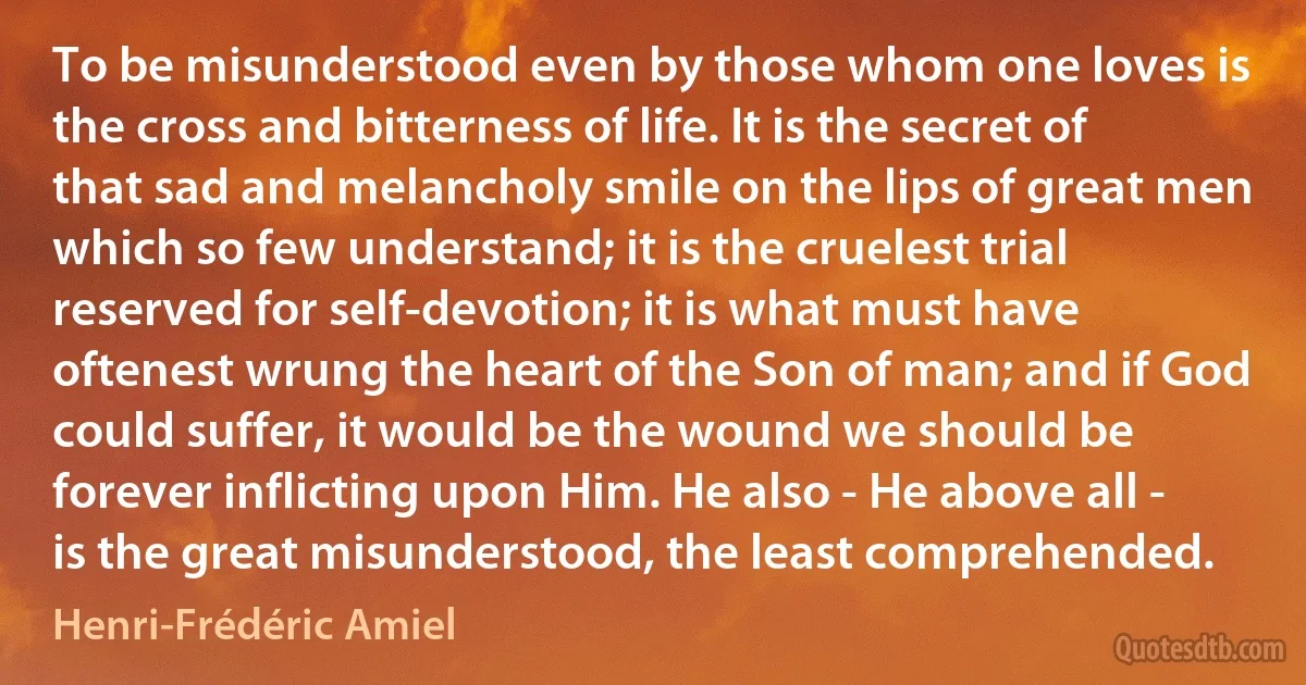 To be misunderstood even by those whom one loves is the cross and bitterness of life. It is the secret of that sad and melancholy smile on the lips of great men which so few understand; it is the cruelest trial reserved for self-devotion; it is what must have oftenest wrung the heart of the Son of man; and if God could suffer, it would be the wound we should be forever inflicting upon Him. He also - He above all - is the great misunderstood, the least comprehended. (Henri-Frédéric Amiel)