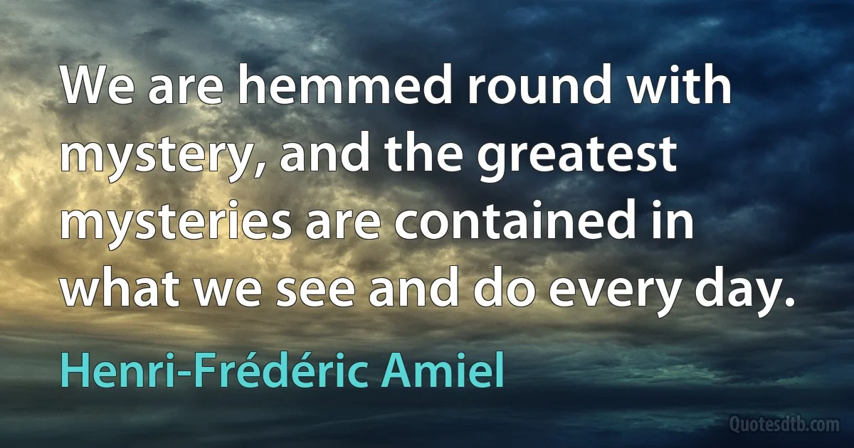 We are hemmed round with mystery, and the greatest mysteries are contained in what we see and do every day. (Henri-Frédéric Amiel)