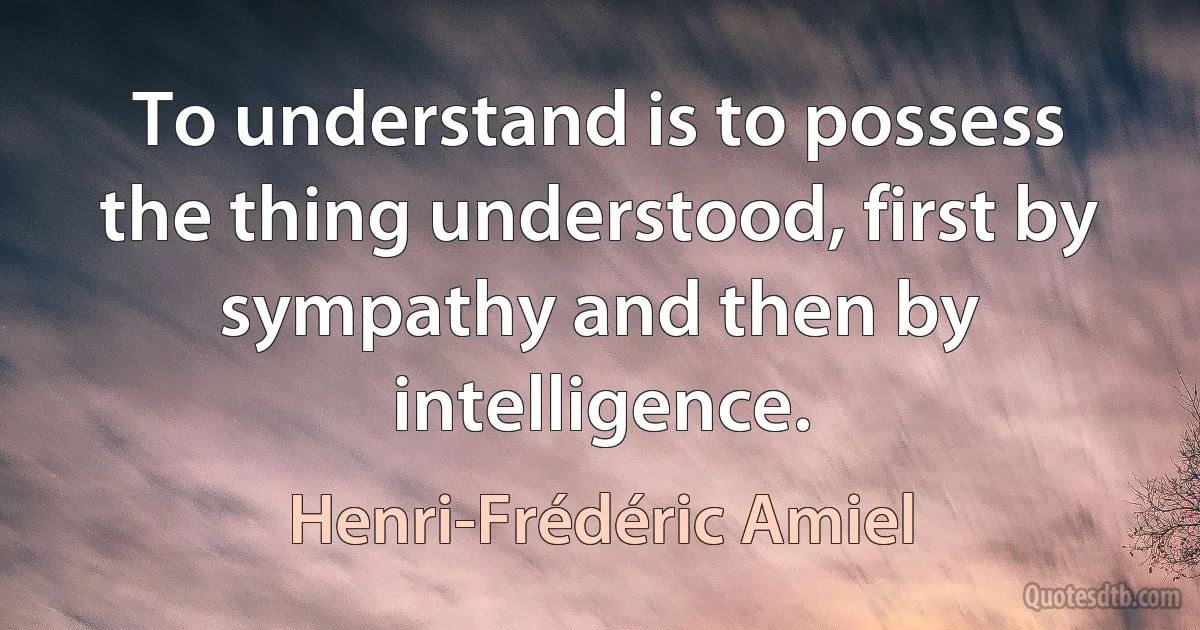 To understand is to possess the thing understood, first by sympathy and then by intelligence. (Henri-Frédéric Amiel)