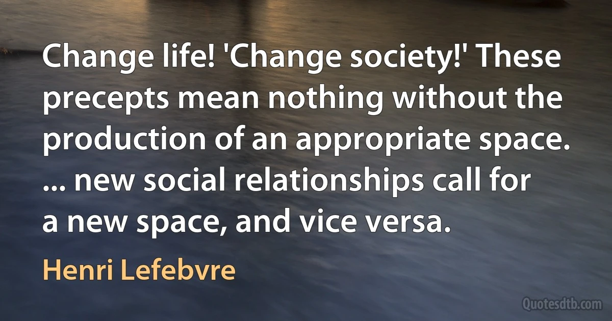 Change life! 'Change society!' These precepts mean nothing without the production of an appropriate space. ... new social relationships call for a new space, and vice versa. (Henri Lefebvre)