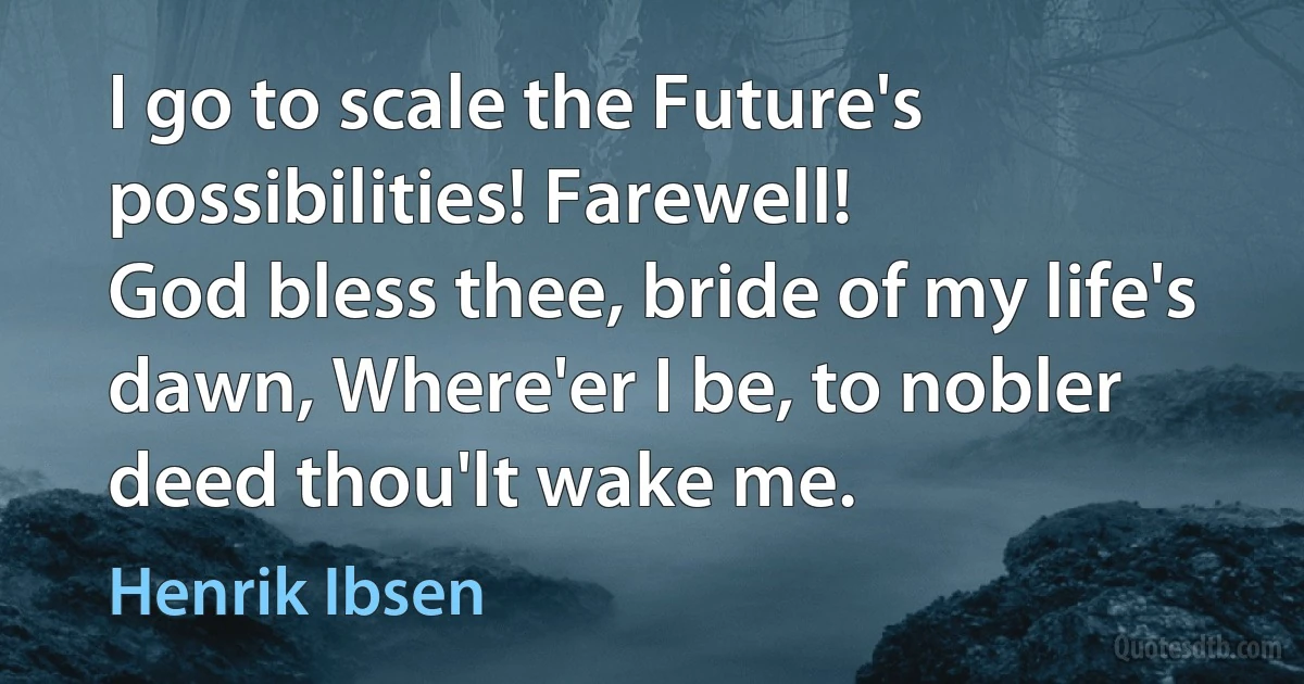 I go to scale the Future's possibilities! Farewell!
God bless thee, bride of my life's dawn, Where'er I be, to nobler deed thou'lt wake me. (Henrik Ibsen)