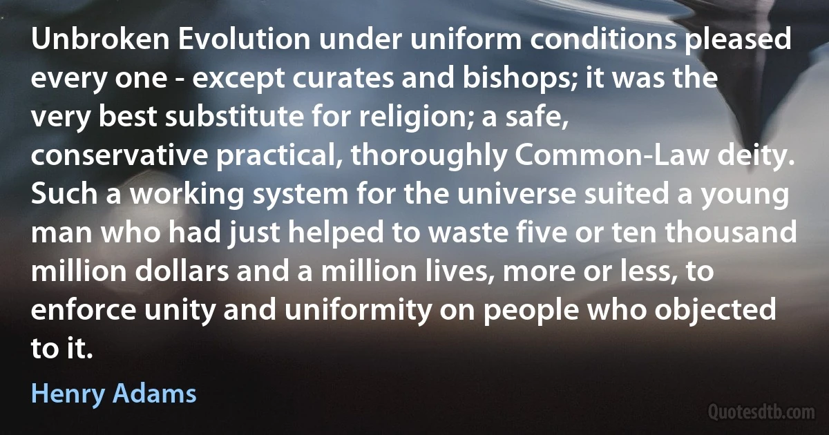 Unbroken Evolution under uniform conditions pleased every one - except curates and bishops; it was the very best substitute for religion; a safe, conservative practical, thoroughly Common-Law deity. Such a working system for the universe suited a young man who had just helped to waste five or ten thousand million dollars and a million lives, more or less, to enforce unity and uniformity on people who objected to it. (Henry Adams)