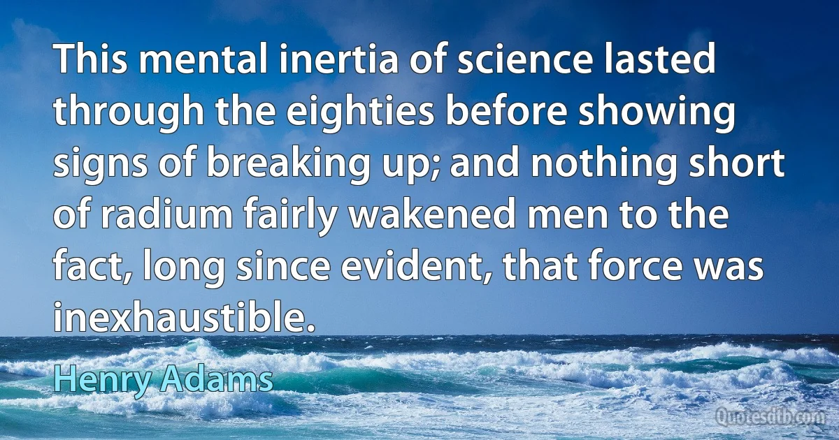 This mental inertia of science lasted through the eighties before showing signs of breaking up; and nothing short of radium fairly wakened men to the fact, long since evident, that force was inexhaustible. (Henry Adams)