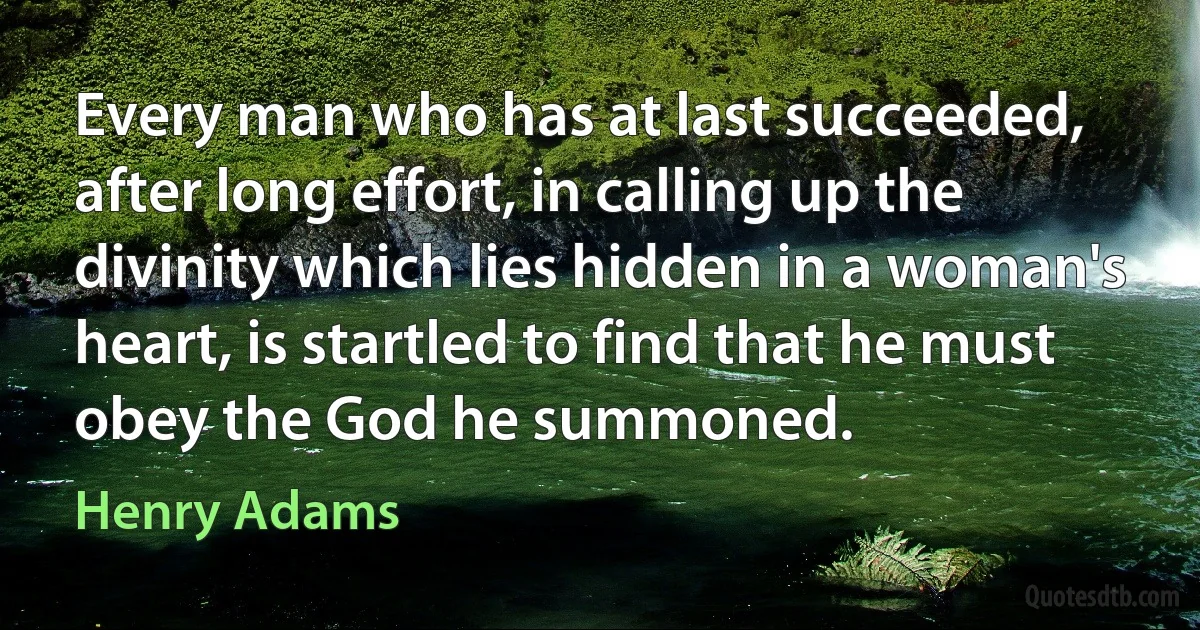 Every man who has at last succeeded, after long effort, in calling up the divinity which lies hidden in a woman's heart, is startled to find that he must obey the God he summoned. (Henry Adams)