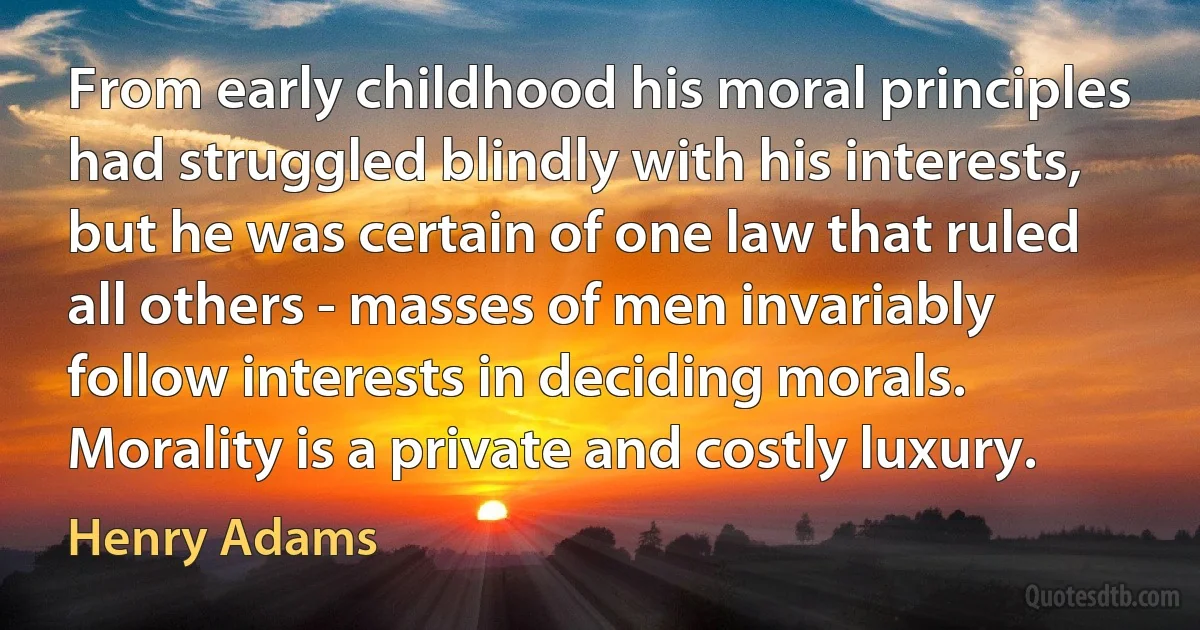 From early childhood his moral principles had struggled blindly with his interests, but he was certain of one law that ruled all others - masses of men invariably follow interests in deciding morals. Morality is a private and costly luxury. (Henry Adams)