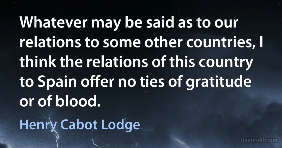 Whatever may be said as to our relations to some other countries, I think the relations of this country to Spain offer no ties of gratitude or of blood. (Henry Cabot Lodge)