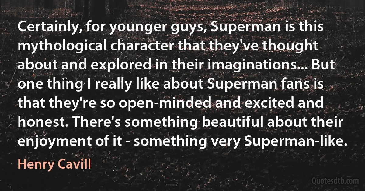 Certainly, for younger guys, Superman is this mythological character that they've thought about and explored in their imaginations... But one thing I really like about Superman fans is that they're so open-minded and excited and honest. There's something beautiful about their enjoyment of it - something very Superman-like. (Henry Cavill)