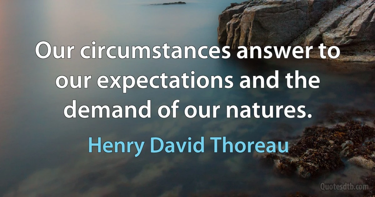 Our circumstances answer to our expectations and the demand of our natures. (Henry David Thoreau)