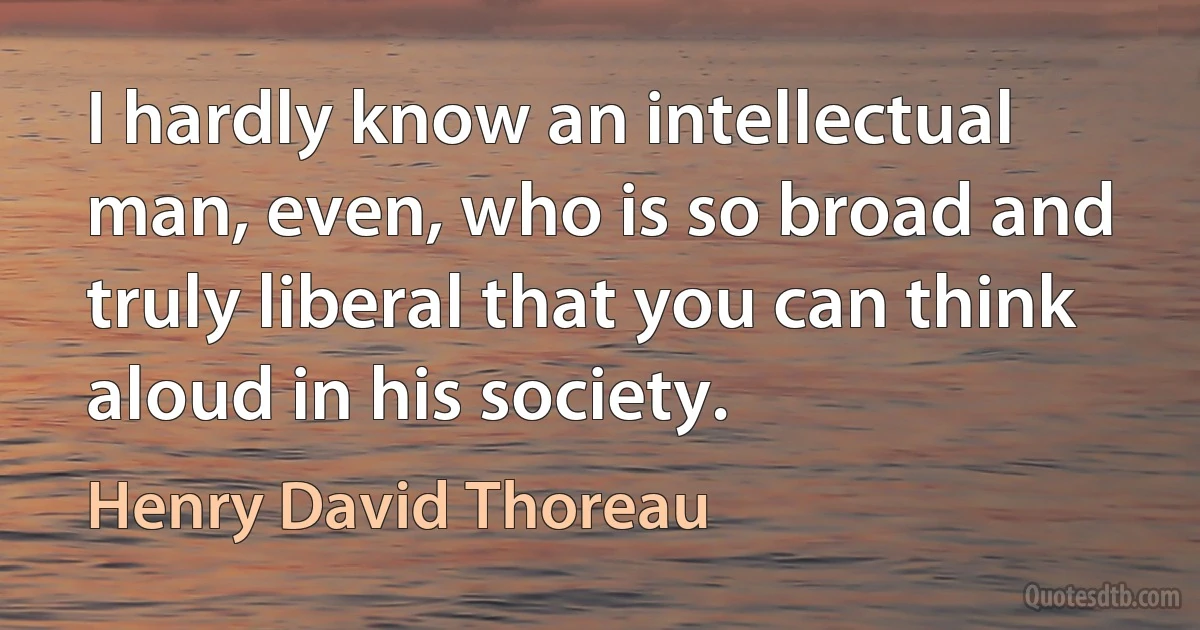 I hardly know an intellectual man, even, who is so broad and truly liberal that you can think aloud in his society. (Henry David Thoreau)