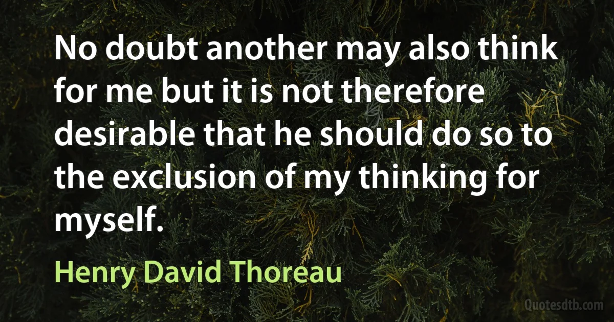 No doubt another may also think for me but it is not therefore desirable that he should do so to the exclusion of my thinking for myself. (Henry David Thoreau)