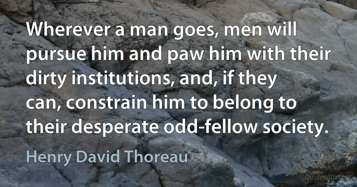 Wherever a man goes, men will pursue him and paw him with their dirty institutions, and, if they can, constrain him to belong to their desperate odd-fellow society. (Henry David Thoreau)