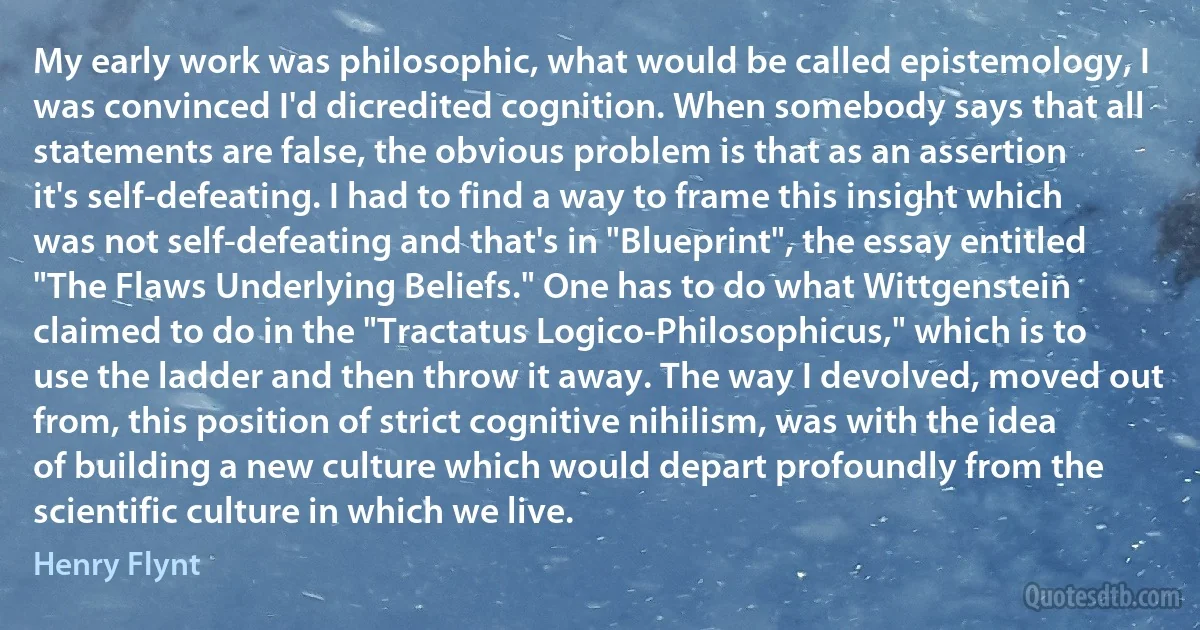 My early work was philosophic, what would be called epistemology, I was convinced I'd dicredited cognition. When somebody says that all statements are false, the obvious problem is that as an assertion it's self-defeating. I had to find a way to frame this insight which was not self-defeating and that's in "Blueprint", the essay entitled "The Flaws Underlying Beliefs." One has to do what Wittgenstein claimed to do in the "Tractatus Logico-Philosophicus," which is to use the ladder and then throw it away. The way I devolved, moved out from, this position of strict cognitive nihilism, was with the idea of building a new culture which would depart profoundly from the scientific culture in which we live. (Henry Flynt)