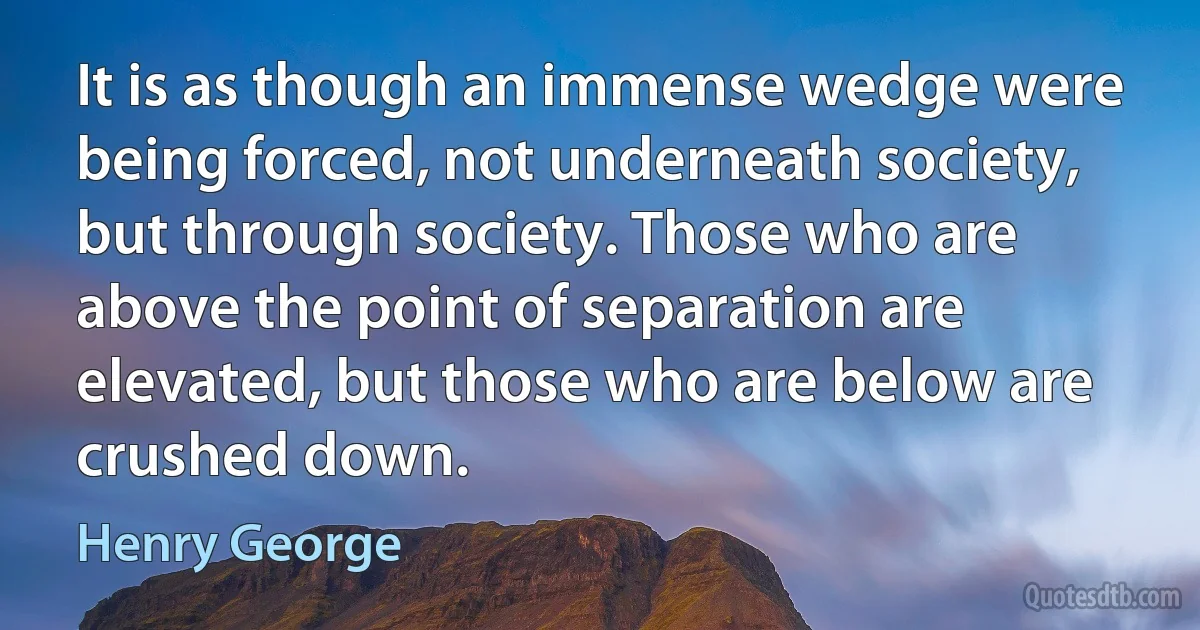 It is as though an immense wedge were being forced, not underneath society, but through society. Those who are above the point of separation are elevated, but those who are below are crushed down. (Henry George)