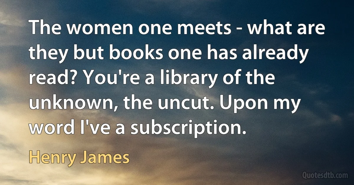 The women one meets - what are they but books one has already read? You're a library of the unknown, the uncut. Upon my word I've a subscription. (Henry James)