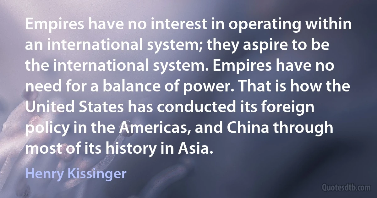 Empires have no interest in operating within an international system; they aspire to be the international system. Empires have no need for a balance of power. That is how the United States has conducted its foreign policy in the Americas, and China through most of its history in Asia. (Henry Kissinger)