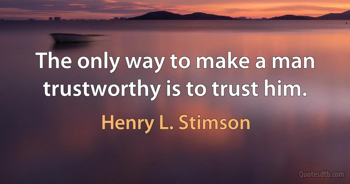 The only way to make a man trustworthy is to trust him. (Henry L. Stimson)