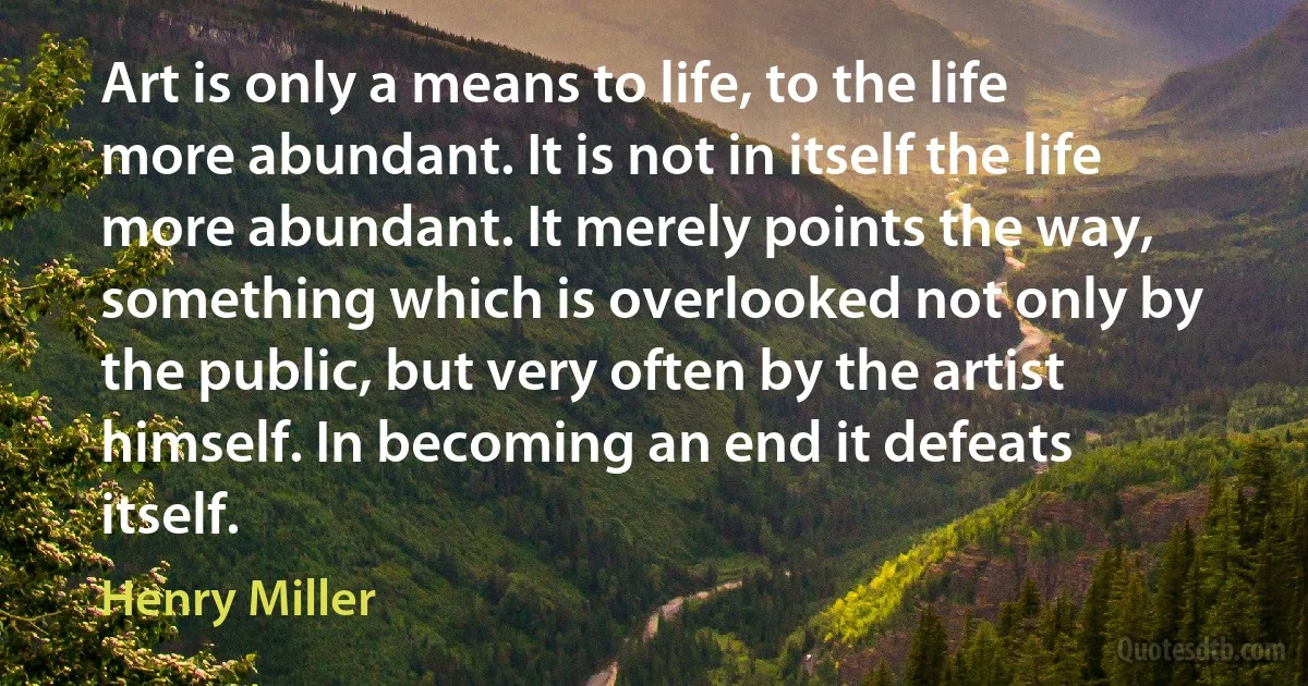 Art is only a means to life, to the life more abundant. It is not in itself the life more abundant. It merely points the way, something which is overlooked not only by the public, but very often by the artist himself. In becoming an end it defeats itself. (Henry Miller)