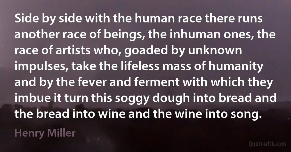 Side by side with the human race there runs another race of beings, the inhuman ones, the race of artists who, goaded by unknown impulses, take the lifeless mass of humanity and by the fever and ferment with which they imbue it turn this soggy dough into bread and the bread into wine and the wine into song. (Henry Miller)