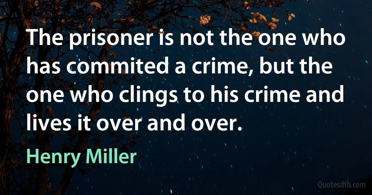 The prisoner is not the one who has commited a crime, but the one who clings to his crime and lives it over and over. (Henry Miller)