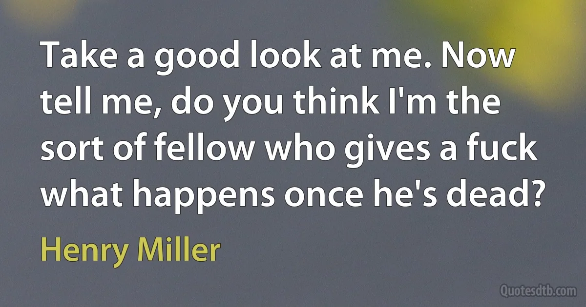 Take a good look at me. Now tell me, do you think I'm the sort of fellow who gives a fuck what happens once he's dead? (Henry Miller)