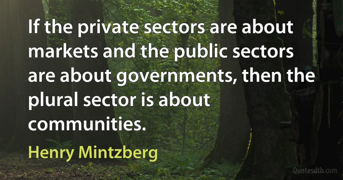 If the private sectors are about markets and the public sectors are about governments, then the plural sector is about communities. (Henry Mintzberg)