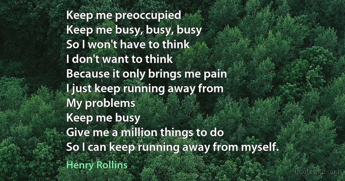 Keep me preoccupied
Keep me busy, busy, busy
So I won't have to think
I don't want to think
Because it only brings me pain
I just keep running away from
My problems
Keep me busy
Give me a million things to do
So I can keep running away from myself. (Henry Rollins)