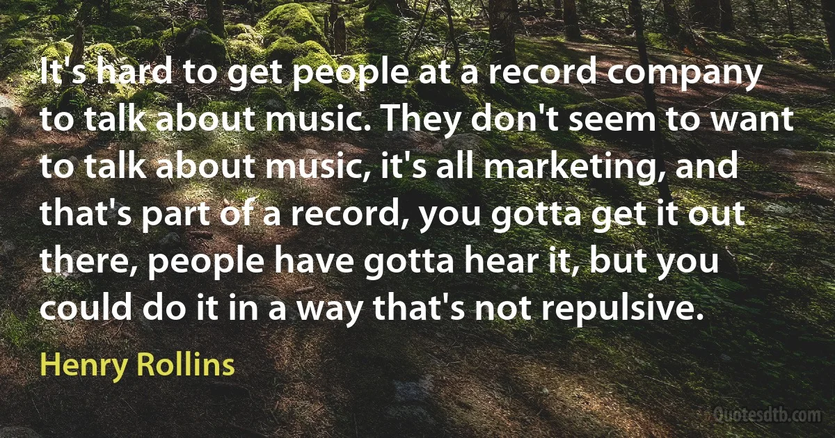 It's hard to get people at a record company to talk about music. They don't seem to want to talk about music, it's all marketing, and that's part of a record, you gotta get it out there, people have gotta hear it, but you could do it in a way that's not repulsive. (Henry Rollins)