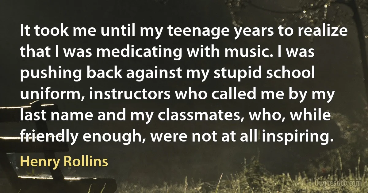 It took me until my teenage years to realize that I was medicating with music. I was pushing back against my stupid school uniform, instructors who called me by my last name and my classmates, who, while friendly enough, were not at all inspiring. (Henry Rollins)