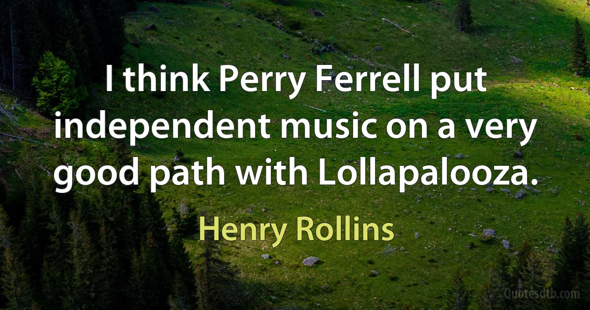 I think Perry Ferrell put independent music on a very good path with Lollapalooza. (Henry Rollins)