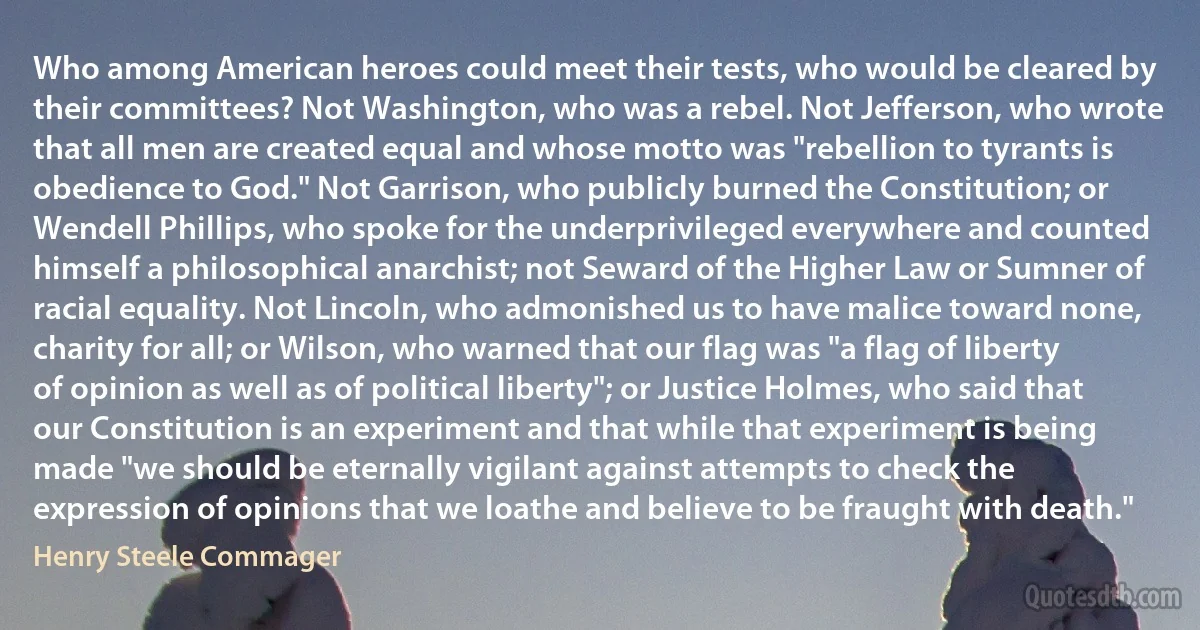 Who among American heroes could meet their tests, who would be cleared by their committees? Not Washington, who was a rebel. Not Jefferson, who wrote that all men are created equal and whose motto was "rebellion to tyrants is obedience to God." Not Garrison, who publicly burned the Constitution; or Wendell Phillips, who spoke for the underprivileged everywhere and counted himself a philosophical anarchist; not Seward of the Higher Law or Sumner of racial equality. Not Lincoln, who admonished us to have malice toward none, charity for all; or Wilson, who warned that our flag was "a flag of liberty of opinion as well as of political liberty"; or Justice Holmes, who said that our Constitution is an experiment and that while that experiment is being made "we should be eternally vigilant against attempts to check the expression of opinions that we loathe and believe to be fraught with death." (Henry Steele Commager)