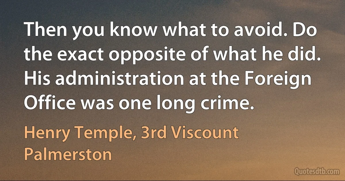 Then you know what to avoid. Do the exact opposite of what he did. His administration at the Foreign Office was one long crime. (Henry Temple, 3rd Viscount Palmerston)