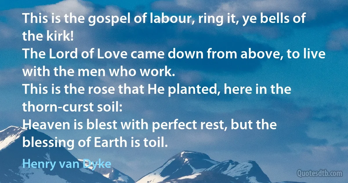 This is the gospel of labour, ring it, ye bells of the kirk!
The Lord of Love came down from above, to live with the men who work.
This is the rose that He planted, here in the thorn-curst soil:
Heaven is blest with perfect rest, but the blessing of Earth is toil. (Henry van Dyke)