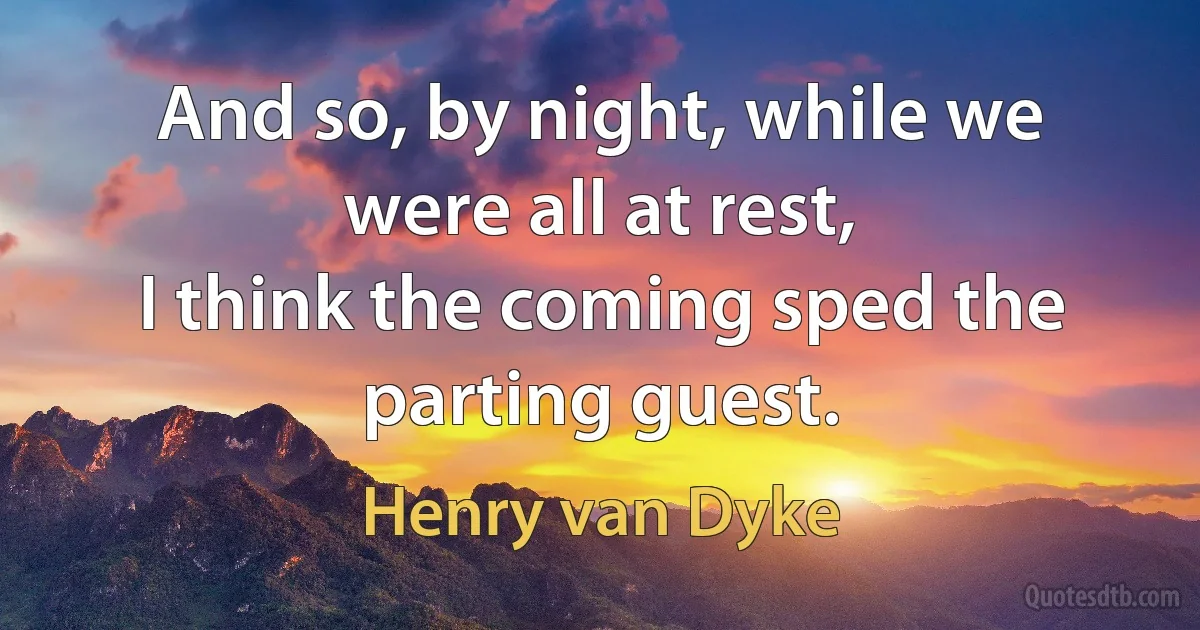 And so, by night, while we were all at rest,
I think the coming sped the parting guest. (Henry van Dyke)