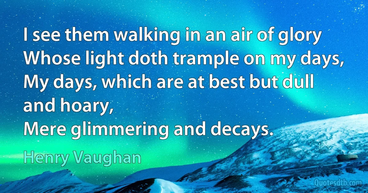 I see them walking in an air of glory
Whose light doth trample on my days,
My days, which are at best but dull and hoary,
Mere glimmering and decays. (Henry Vaughan)