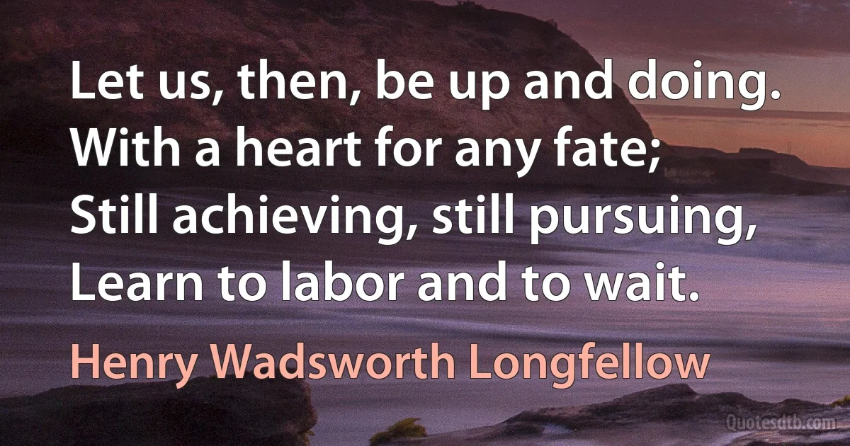 Let us, then, be up and doing.
With a heart for any fate;
Still achieving, still pursuing,
Learn to labor and to wait. (Henry Wadsworth Longfellow)