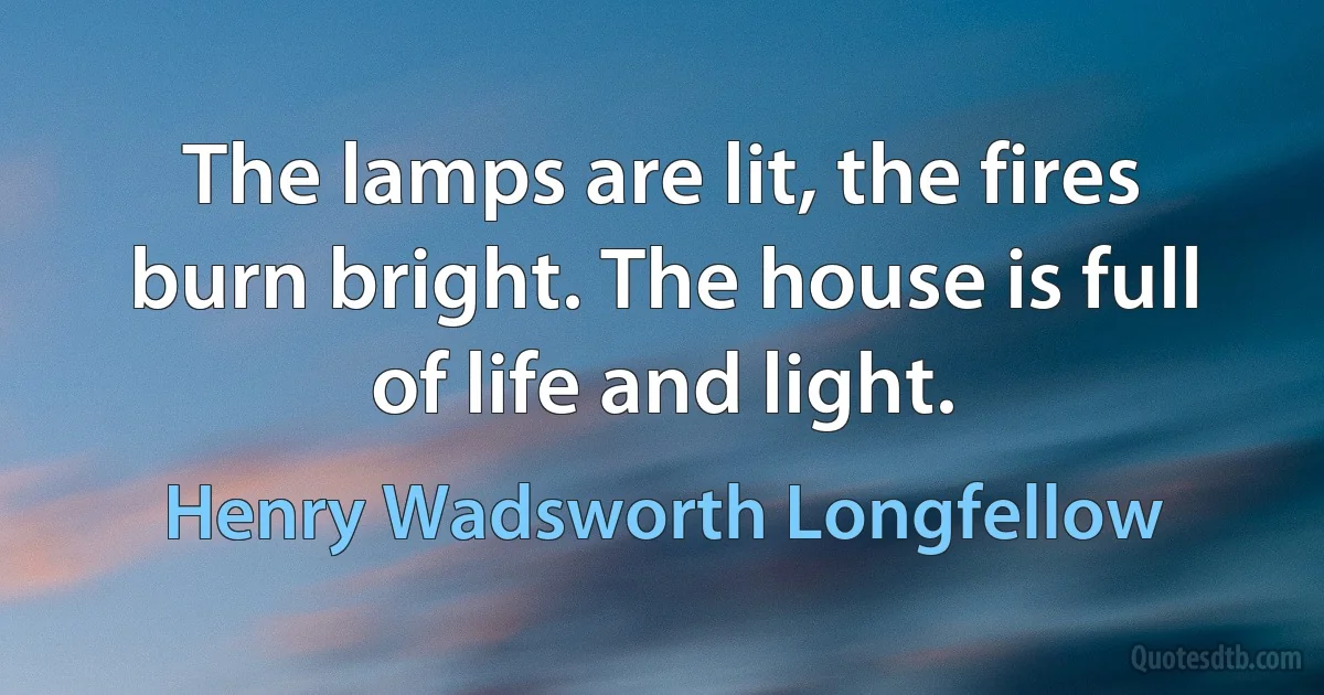 The lamps are lit, the fires burn bright. The house is full of life and light. (Henry Wadsworth Longfellow)