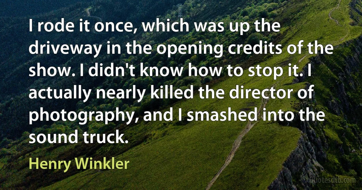 I rode it once, which was up the driveway in the opening credits of the show. I didn't know how to stop it. I actually nearly killed the director of photography, and I smashed into the sound truck. (Henry Winkler)