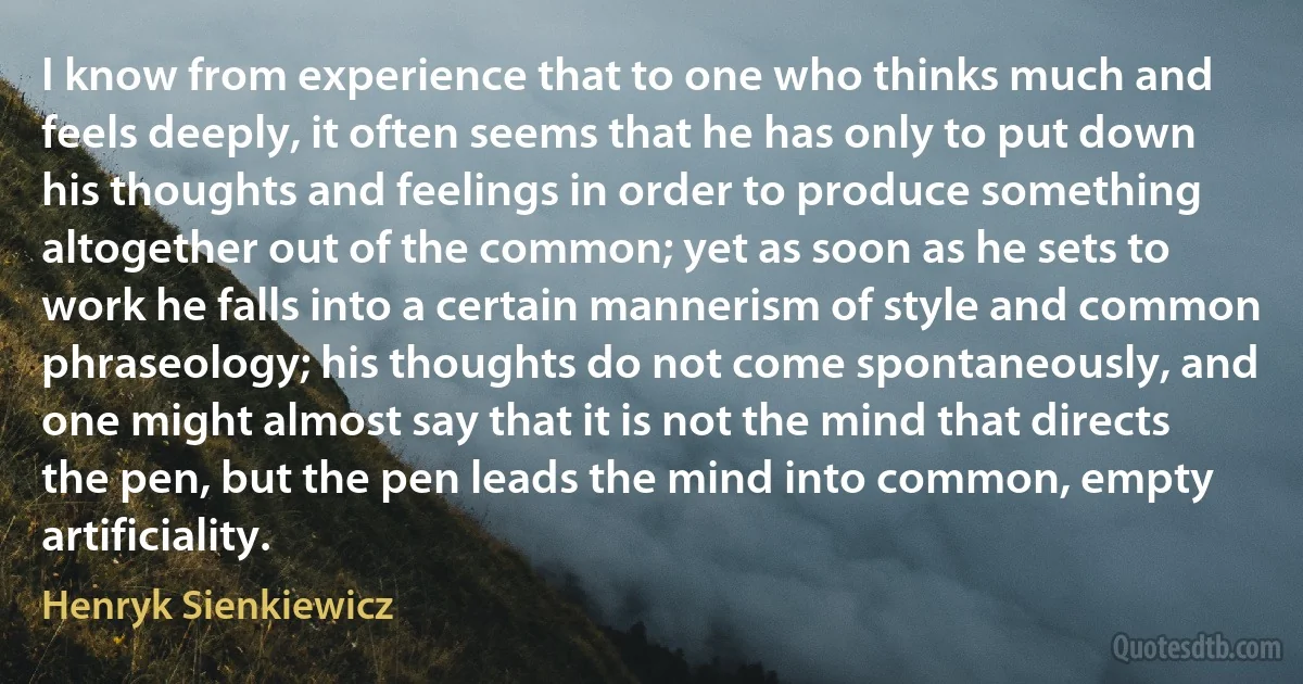 I know from experience that to one who thinks much and feels deeply, it often seems that he has only to put down his thoughts and feelings in order to produce something altogether out of the common; yet as soon as he sets to work he falls into a certain mannerism of style and common phraseology; his thoughts do not come spontaneously, and one might almost say that it is not the mind that directs the pen, but the pen leads the mind into common, empty artificiality. (Henryk Sienkiewicz)