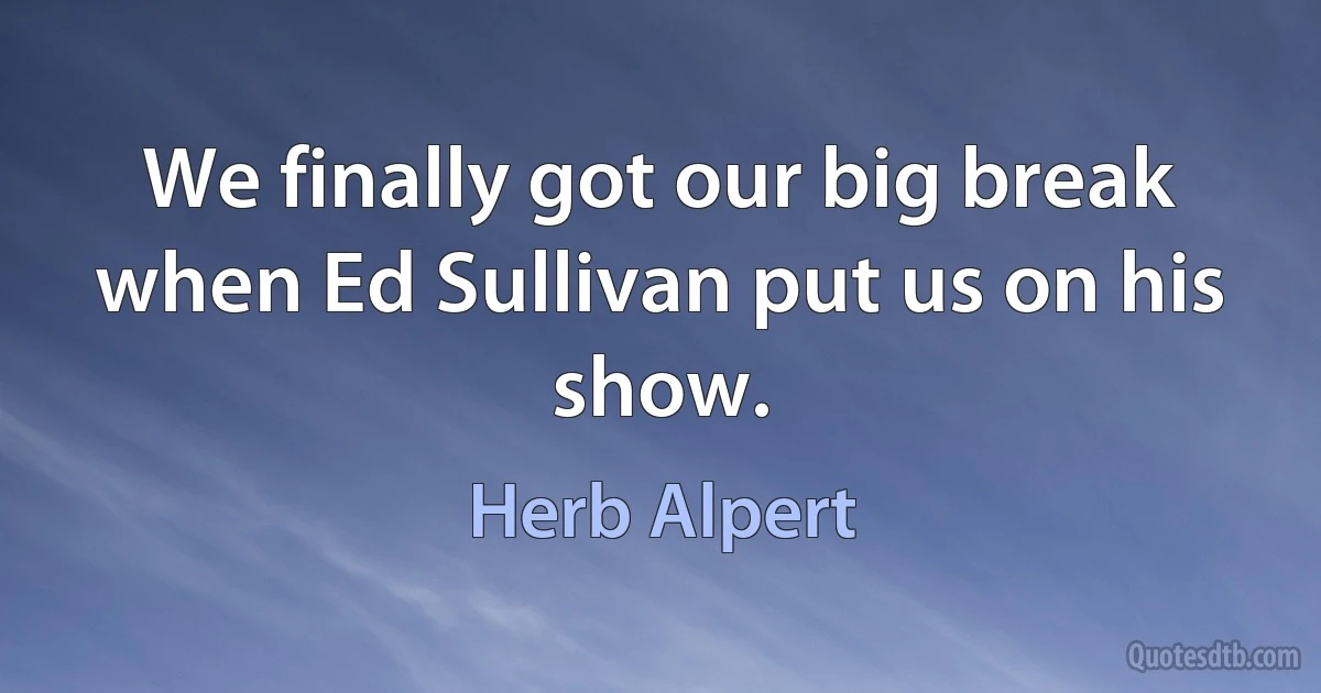 We finally got our big break when Ed Sullivan put us on his show. (Herb Alpert)