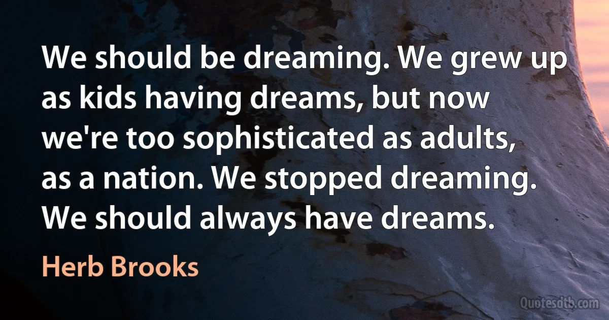 We should be dreaming. We grew up as kids having dreams, but now we're too sophisticated as adults, as a nation. We stopped dreaming. We should always have dreams. (Herb Brooks)