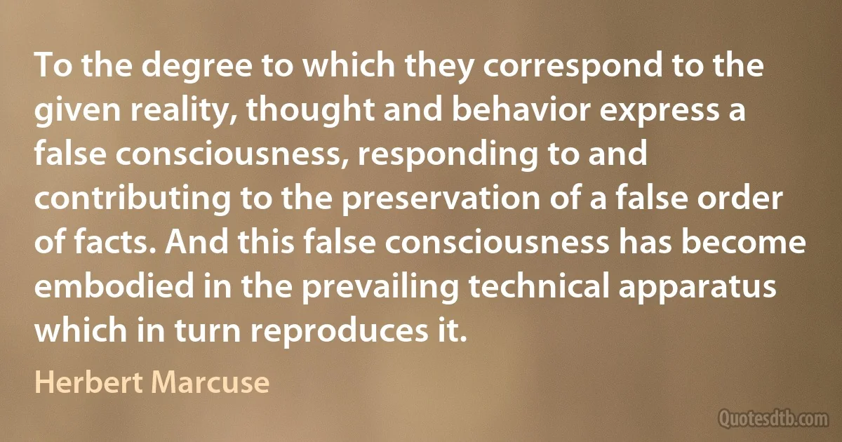 To the degree to which they correspond to the given reality, thought and behavior express a false consciousness, responding to and contributing to the preservation of a false order of facts. And this false consciousness has become embodied in the prevailing technical apparatus which in turn reproduces it. (Herbert Marcuse)