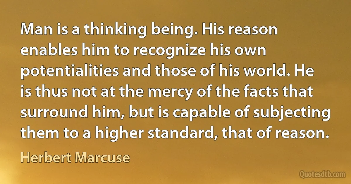 Man is a thinking being. His reason enables him to recognize his own potentialities and those of his world. He is thus not at the mercy of the facts that surround him, but is capable of subjecting them to a higher standard, that of reason. (Herbert Marcuse)