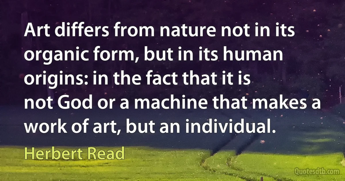 Art differs from nature not in its organic form, but in its human origins: in the fact that it is not God or a machine that makes a work of art, but an individual. (Herbert Read)