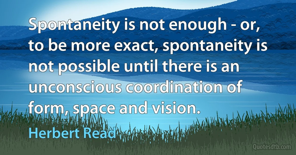 Spontaneity is not enough - or, to be more exact, spontaneity is not possible until there is an unconscious coordination of form, space and vision. (Herbert Read)