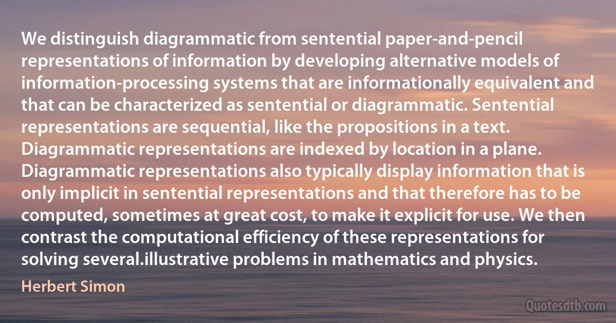 We distinguish diagrammatic from sentential paper-and-pencil representations of information by developing alternative models of information-processing systems that are informationally equivalent and that can be characterized as sentential or diagrammatic. Sentential representations are sequential, like the propositions in a text. Diagrammatic representations are indexed by location in a plane. Diagrammatic representations also typically display information that is only implicit in sentential representations and that therefore has to be computed, sometimes at great cost, to make it explicit for use. We then contrast the computational efficiency of these representations for solving several.illustrative problems in mathematics and physics. (Herbert Simon)