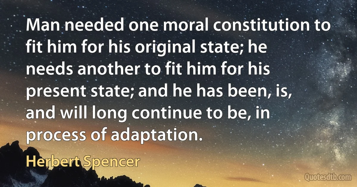 Man needed one moral constitution to fit him for his original state; he needs another to fit him for his present state; and he has been, is, and will long continue to be, in process of adaptation. (Herbert Spencer)